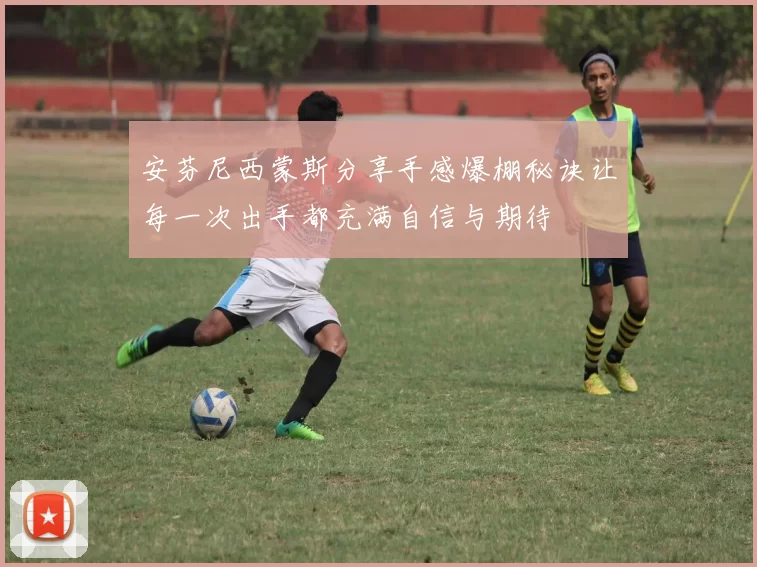 安芬尼西蒙斯分享手感爆棚秘诀让每一次出手都充满自信与期待
