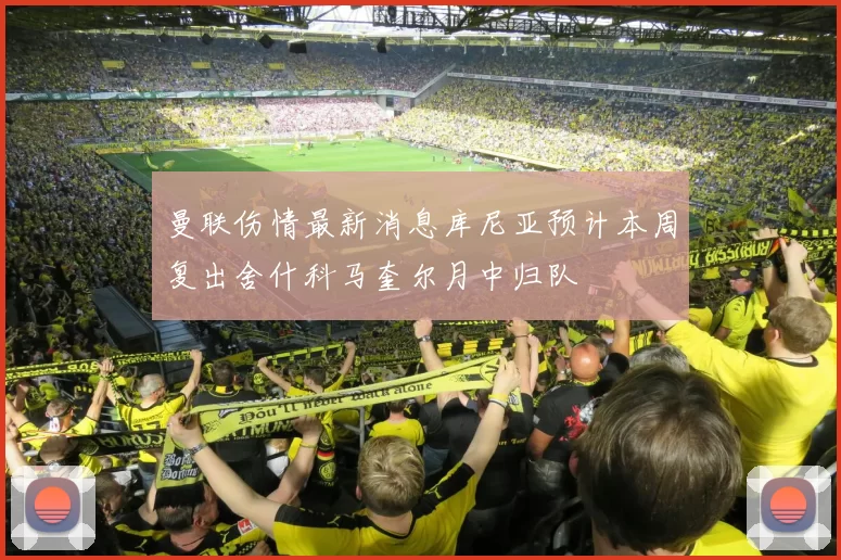 曼联伤情最新消息库尼亚预计本周复出舍什科马奎尔月中归队