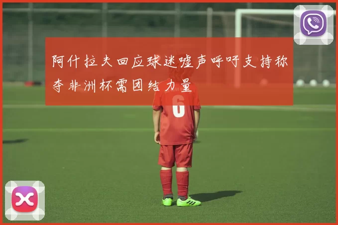 阿什拉夫回应球迷嘘声呼吁支持称夺非洲杯需团结力量