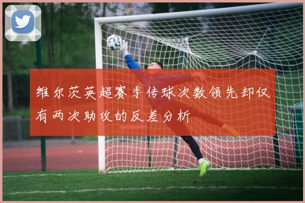 维尔茨英超赛季传球次数领先却仅有两次助攻的反差分析