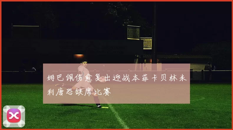 姆巴佩伤愈复出迎战本菲卡贝林米利唐恐缺席比赛