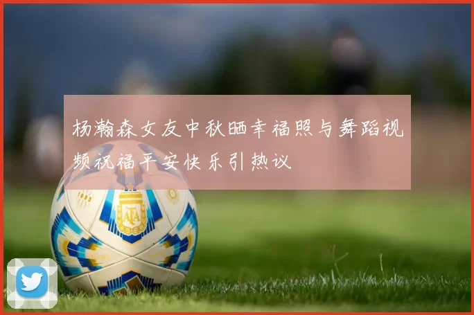 杨瀚森女友中秋晒幸福照与舞蹈视频祝福平安快乐引热议