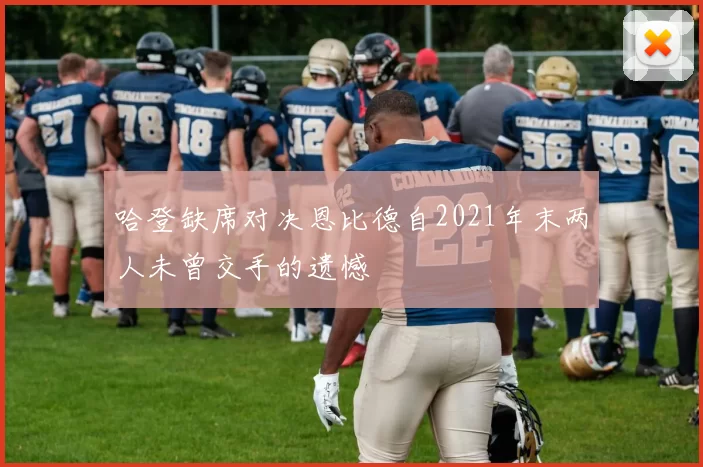 哈登缺席对决恩比德自2021年末两人未曾交手的遗憾