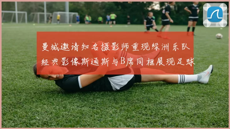 曼城邀请知名摄影师重现绿洲乐队经典影像斯通斯与B席同框展现足球魅力