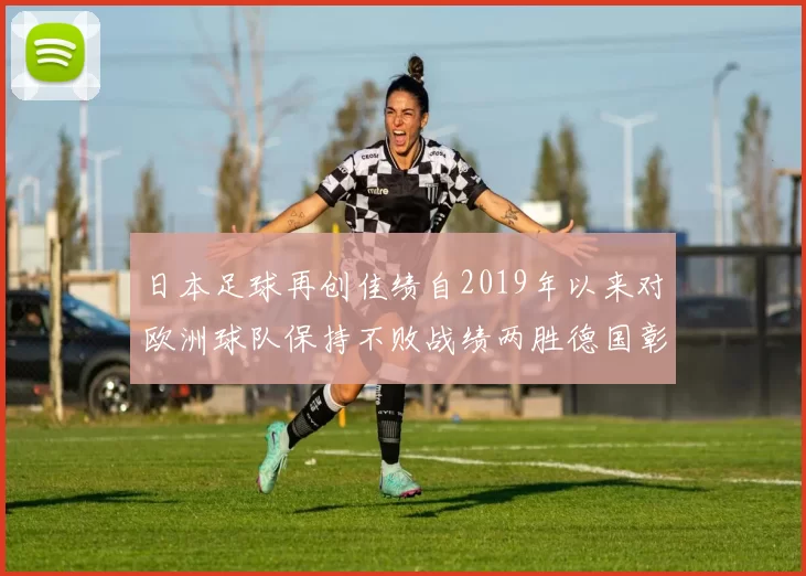 日本足球再创佳绩自2019年以来对欧洲球队保持不败战绩两胜德国彰显实力