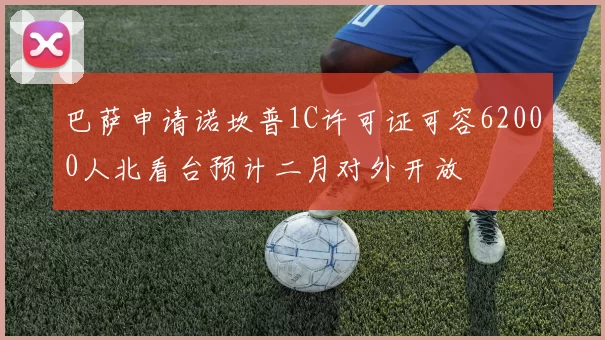 巴萨申请诺坎普1C许可证可容62000人北看台预计二月对外开放