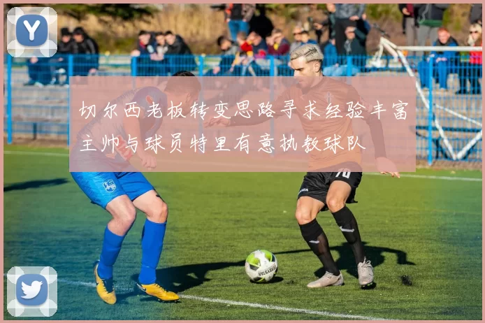 切尔西老板转变思路寻求经验丰富主帅与球员特里有意执教球队