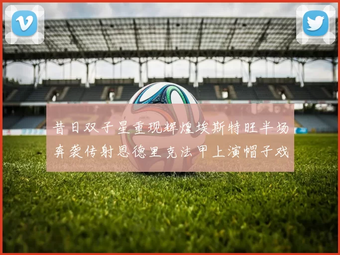 昔日双子星重现辉煌埃斯特旺半场奔袭传射恩德里克法甲上演帽子戏法