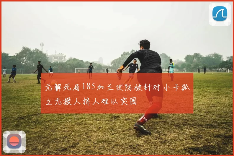 无解死局185加兰攻防被针对小卡孤立无援人挤人难以突围