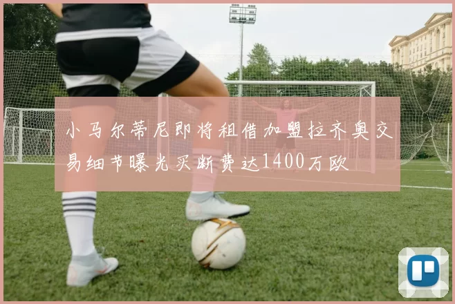 小马尔蒂尼即将租借加盟拉齐奥交易细节曝光买断费达1400万欧