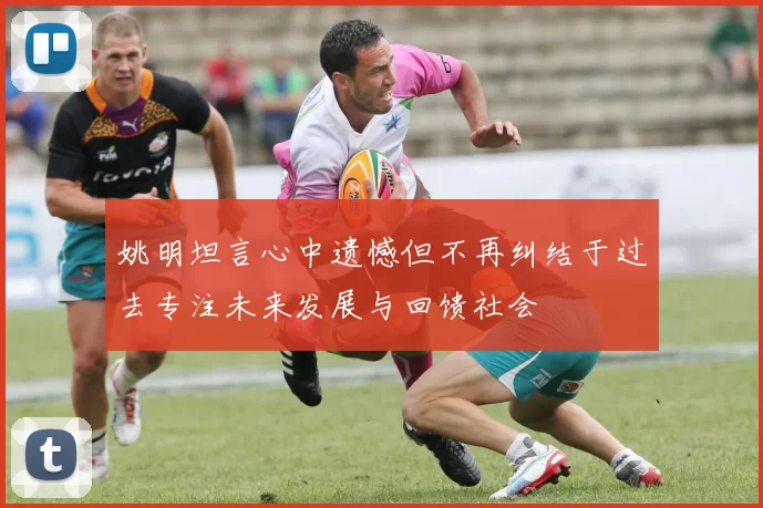 姚明坦言心中遗憾但不再纠结于过去专注未来发展与回馈社会