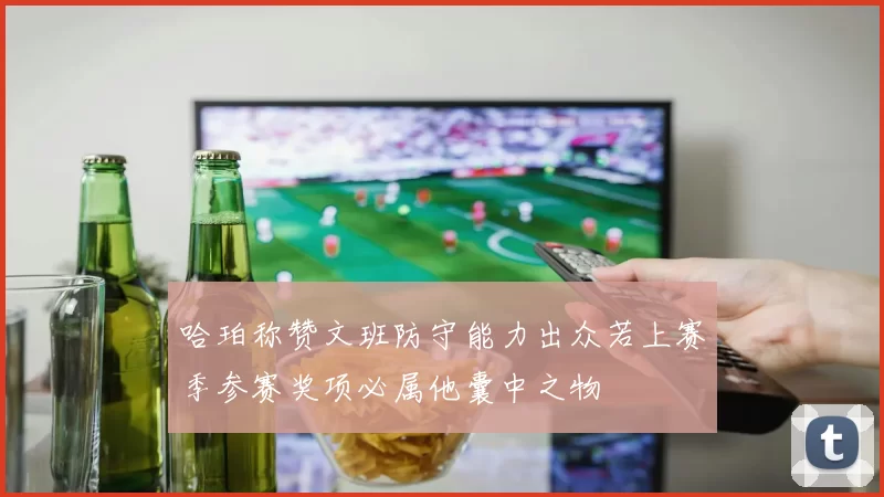 哈珀称赞文班防守能力出众若上赛季参赛奖项必属他囊中之物