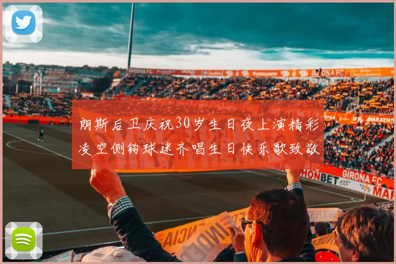 朗斯后卫庆祝30岁生日夜上演精彩凌空侧钩球迷齐唱生日快乐歌致敬
