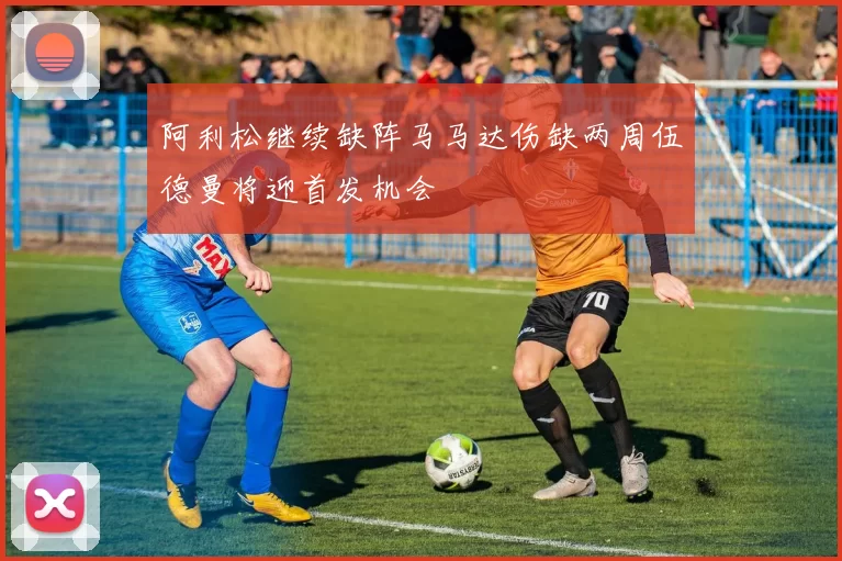 阿利松继续缺阵马马达伤缺两周伍德曼将迎首发机会