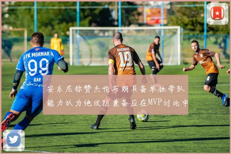 安东尼称赞杰伦布朗具备单独带队能力认为他攻防兼备应在MVP讨论中占有一席之地