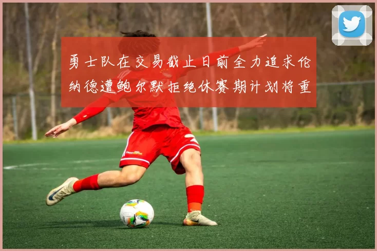 勇士队在交易截止日前全力追求伦纳德遭鲍尔默拒绝休赛期计划将重启谈判