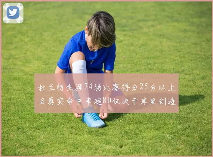 杜兰特生涯74场比赛得分25分以上且真实命中率超80仅次于库里创造历史佳绩