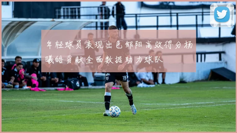 年轻球员表现出色邹阳高效得分杨曦皓贡献全面数据助力球队