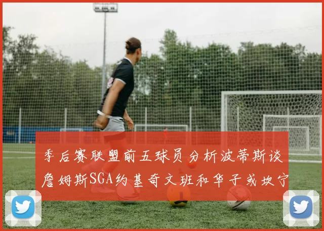 季后赛联盟前五球员分析波蒂斯谈詹姆斯SGA约基奇文班和华子或坎宁安