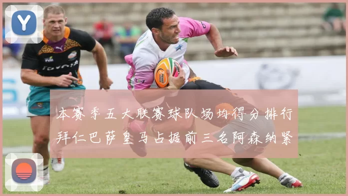 本赛季五大联赛球队场均得分排行拜仁巴萨皇马占据前三名阿森纳紧随其后位列第五