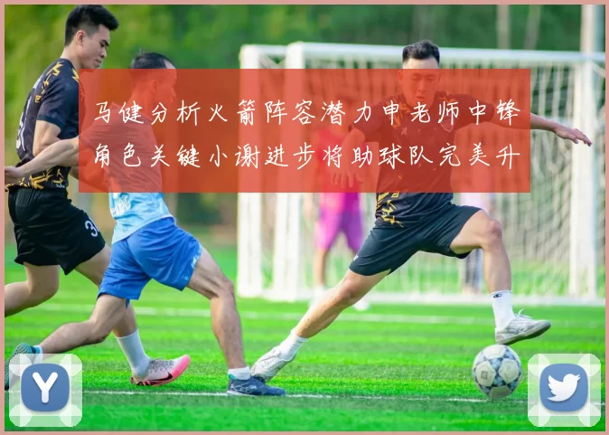 马健分析火箭阵容潜力申老师中锋角色关键小谢进步将助球队完美升级