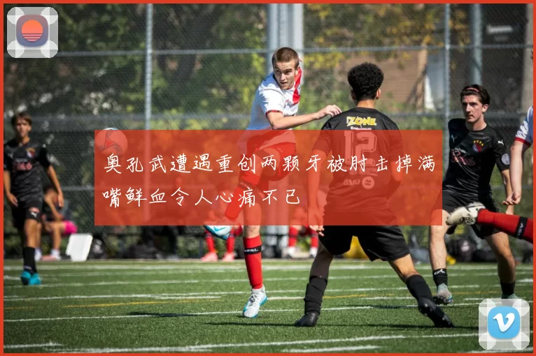 奥孔武遭遇重创两颗牙被肘击掉满嘴鲜血令人心痛不已